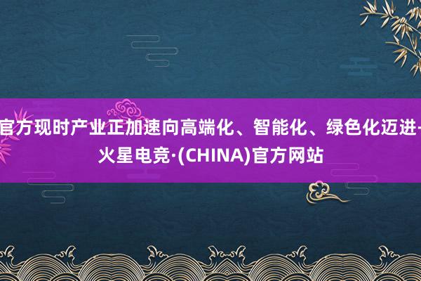 官方现时产业正加速向高端化、智能化、绿色化迈进-火星电竞·(CHINA)官方网站