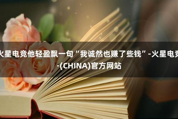 火星电竞他轻盈飘一句“我诚然也赚了些钱”-火星电竞·(CHI