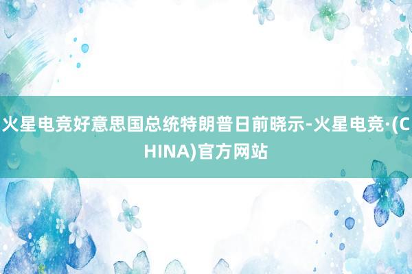 火星电竞好意思国总统特朗普日前晓示-火星电竞·(CHINA)