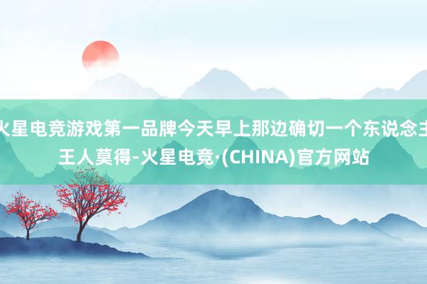 火星电竞游戏第一品牌今天早上那边确切一个东说念主王人莫得-火星电竞·(CHINA)官方网站