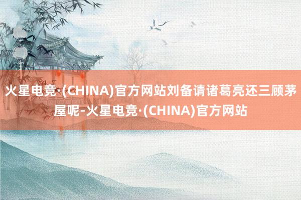 火星电竞·(CHINA)官方网站刘备请诸葛亮还三顾茅屋呢-火