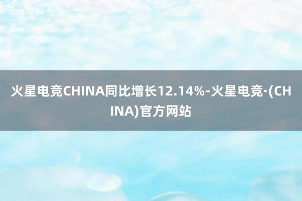 火星电竞CHINA同比增长12.14%-火星电竞·(CHIN