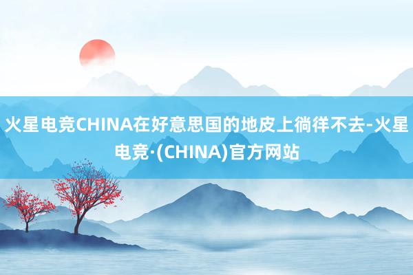 火星电竞CHINA在好意思国的地皮上徜徉不去-火星电竞·(C