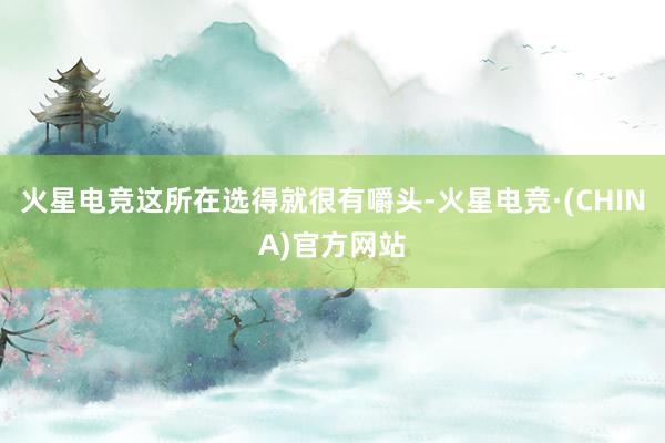 火星电竞这所在选得就很有嚼头-火星电竞·(CHINA)官方网