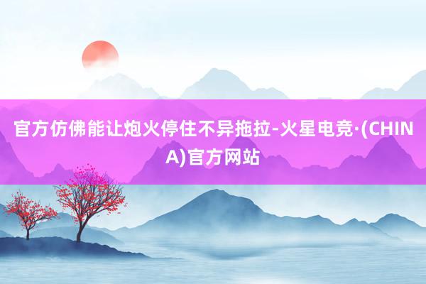 官方仿佛能让炮火停住不异拖拉-火星电竞·(CHINA)官方网