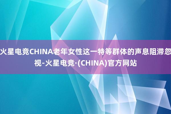 火星电竞CHINA老年女性这一特等群体的声息阻滞忽视-火星电