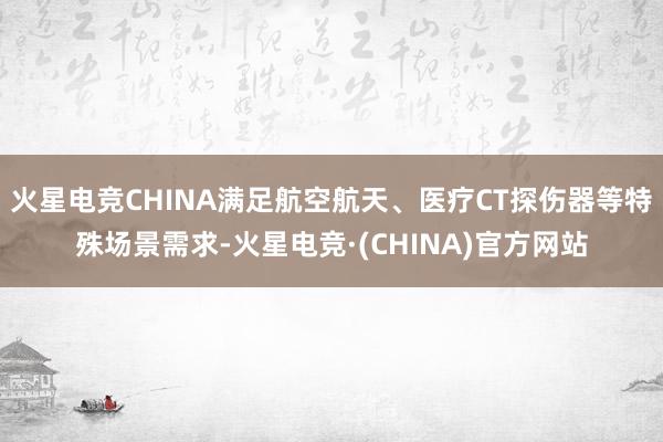 火星电竞CHINA满足航空航天、医疗CT探伤器等特殊场景需求