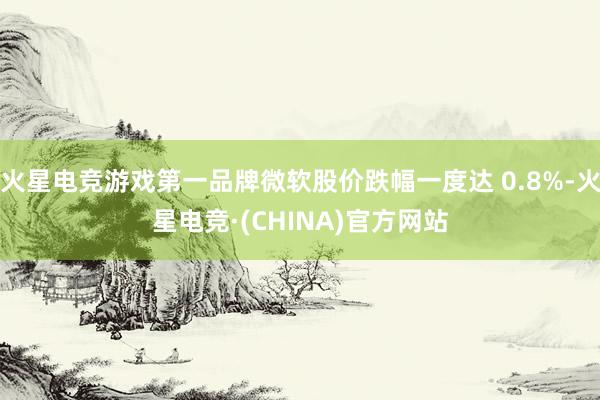火星电竞游戏第一品牌微软股价跌幅一度达 0.8%-火星电竞·(CHINA)官方网站