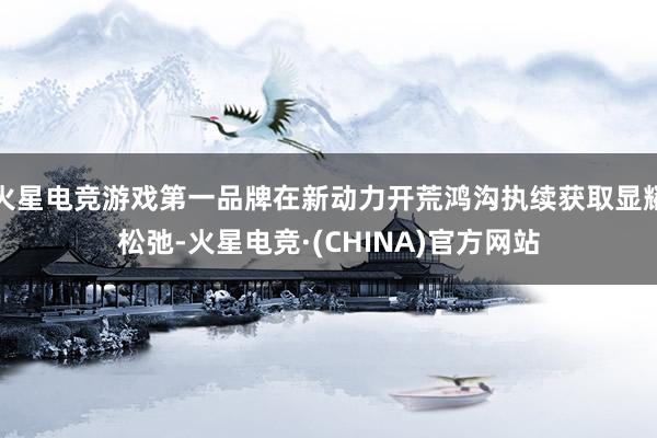 火星电竞游戏第一品牌在新动力开荒鸿沟执续获取显耀松弛-火星电