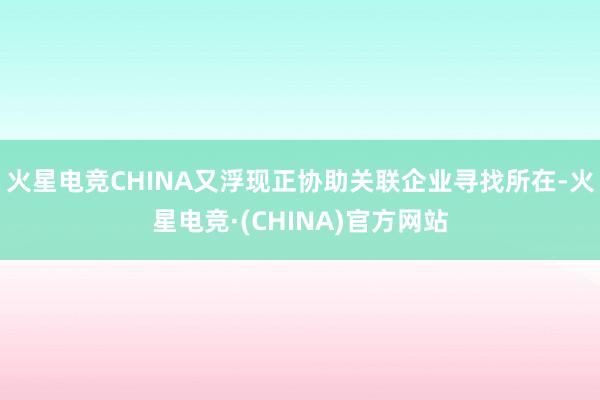 火星电竞CHINA又浮现正协助关联企业寻找所在-火星电竞·(