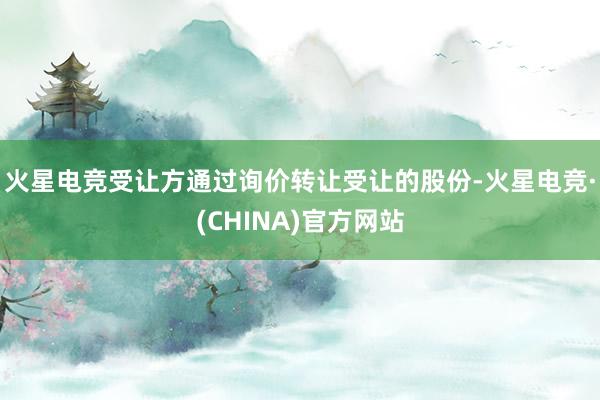 火星电竞受让方通过询价转让受让的股份-火星电竞·(CHINA