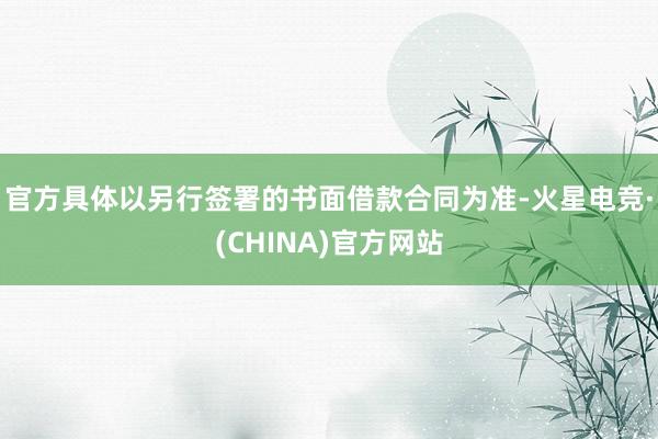 官方具体以另行签署的书面借款合同为准-火星电竞·(CHINA