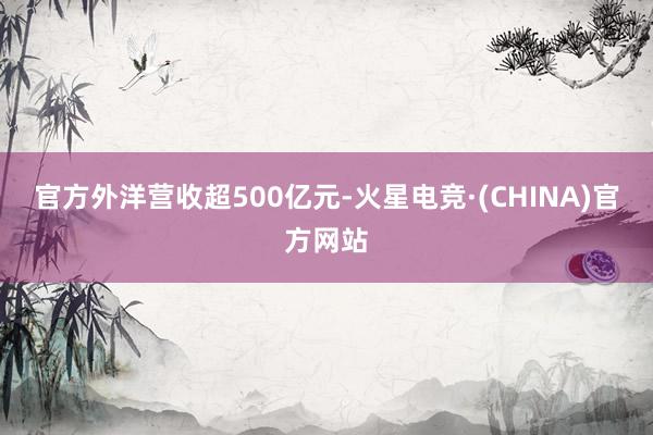 官方外洋营收超500亿元-火星电竞·(CHINA)官方网站