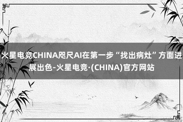 火星电竞CHINA咫尺AI在第一步“找出病灶”方面进展出色-火星电竞·(CHINA)官方网站