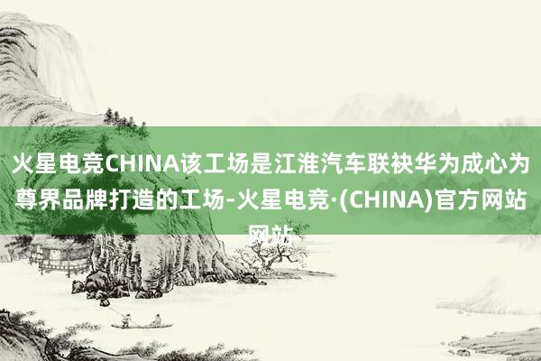 火星电竞CHINA该工场是江淮汽车联袂华为成心为尊界品牌打造的工场-火星电竞·(CHINA)官方网站