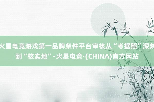 火星电竞游戏第一品牌条件平台审核从“考据照”深刻到“核实地”-火星电竞·(CHINA)官方网站