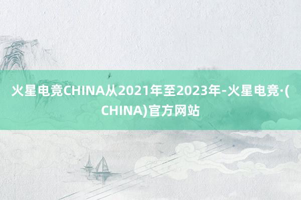 火星电竞CHINA从2021年至2023年-火星电竞·(CHINA)官方网站
