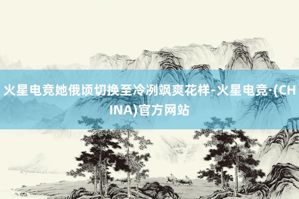 火星电竞她俄顷切换至冷冽飒爽花样-火星电竞·(CHINA)官方网站