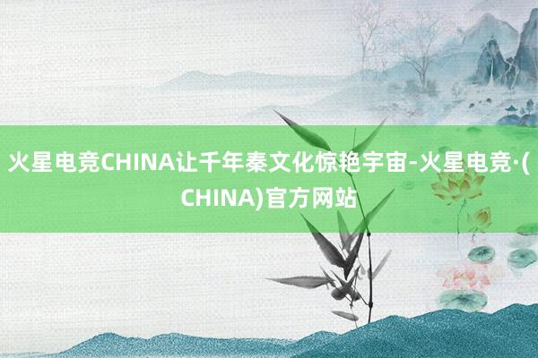 火星电竞CHINA让千年秦文化惊艳宇宙-火星电竞·(CHINA)官方网站