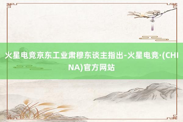 火星电竞京东工业肃穆东谈主指出-火星电竞·(CHINA)官方
