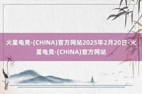 火星电竞·(CHINA)官方网站2025年2月20日-火星电