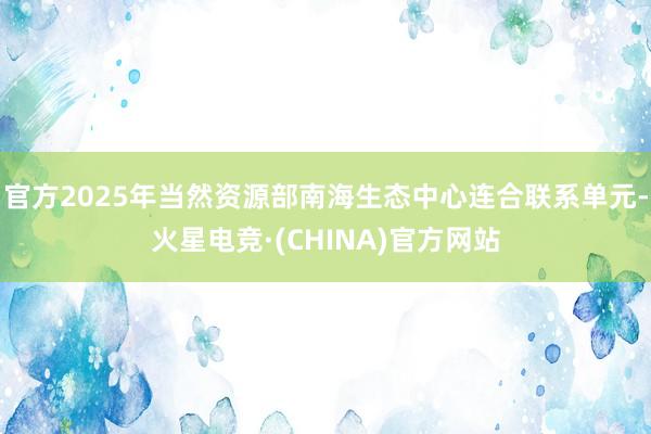 官方2025年当然资源部南海生态中心连合联系单元-火星电竞·