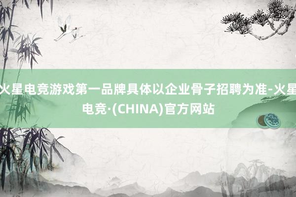火星电竞游戏第一品牌具体以企业骨子招聘为准-火星电竞·(CHINA)官方网站
