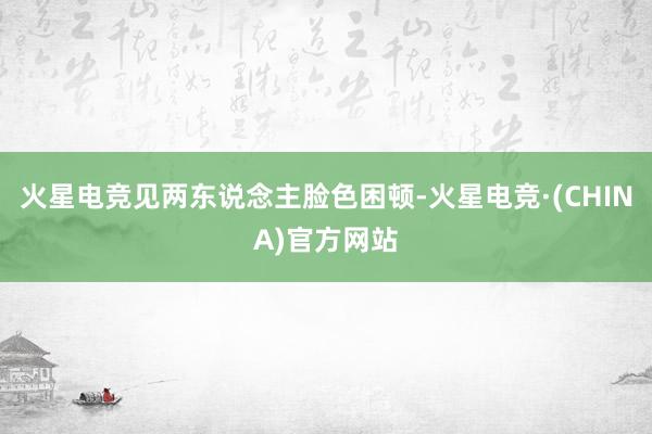 火星电竞见两东说念主脸色困顿-火星电竞·(CHINA)官方网
