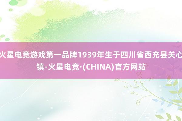 火星电竞游戏第一品牌1939年生于四川省西充县关心镇-火星电