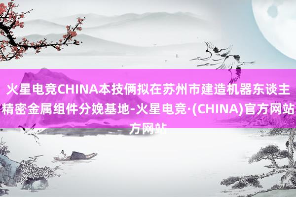 火星电竞CHINA本技俩拟在苏州市建造机器东谈主精密金属组件