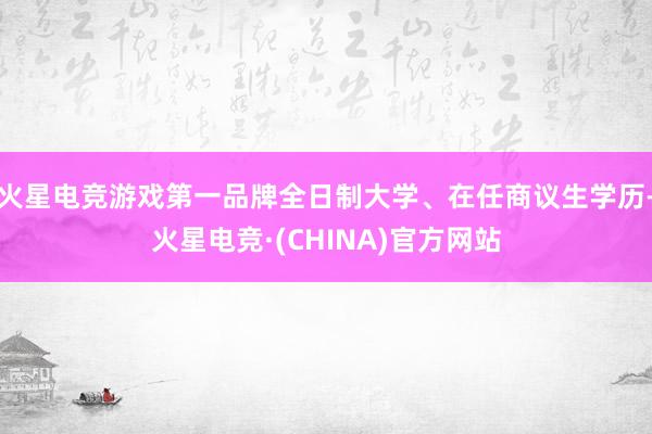 火星电竞游戏第一品牌全日制大学、在任商议生学历-火星电竞·(CHINA)官方网站