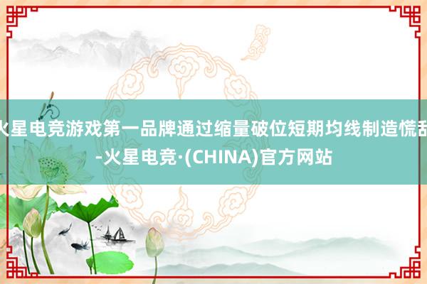 火星电竞游戏第一品牌通过缩量破位短期均线制造慌乱-火星电竞·(CHINA)官方网站