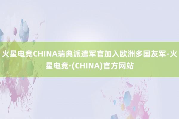火星电竞CHINA瑞典派遣军官加入欧洲多国友军-火星电竞·(