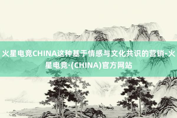 火星电竞CHINA这种基于情感与文化共识的营销-火星电竞·(CHINA)官方网站