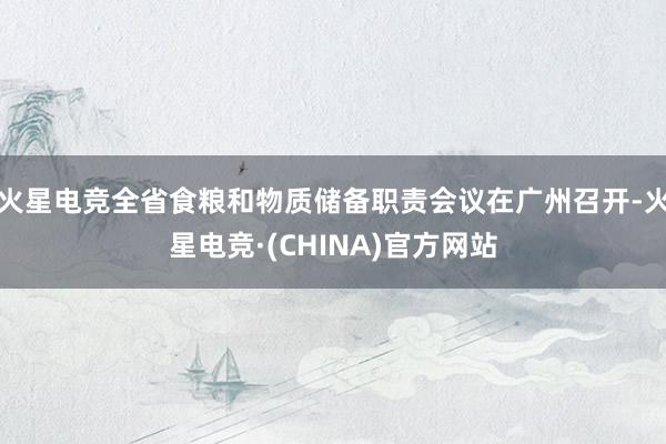 火星电竞全省食粮和物质储备职责会议在广州召开-火星电竞·(C