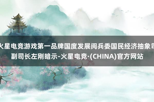 火星电竞游戏第一品牌国度发展阅兵委国民经济抽象司副司长左刚暗
