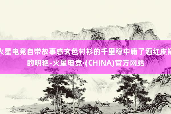 火星电竞自带故事感玄色衬衫的千里稳中庸了酒红皮裙的明艳-火星