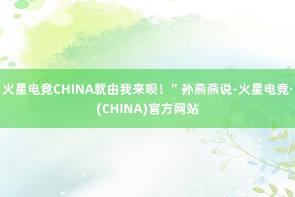 火星电竞CHINA就由我来呗！”孙燕燕说-火星电竞·(CHI