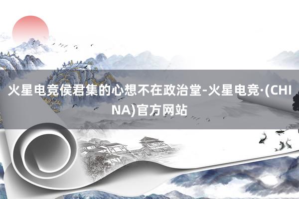 火星电竞侯君集的心想不在政治堂-火星电竞·(CHINA)官方